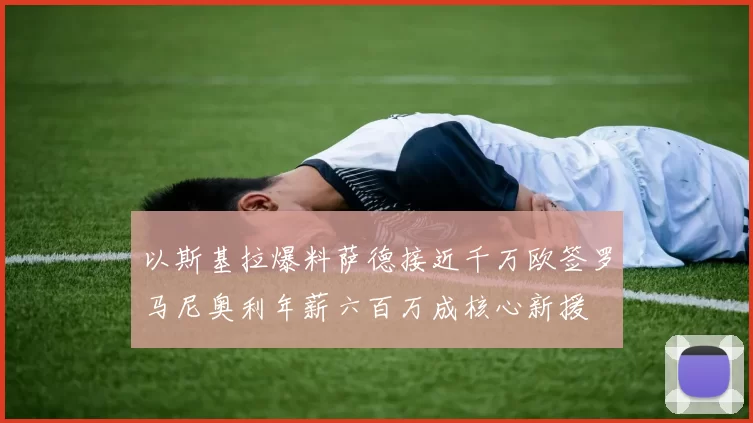 以斯基拉爆料萨德接近千万欧签罗马尼奥利年薪六百万成核心新援