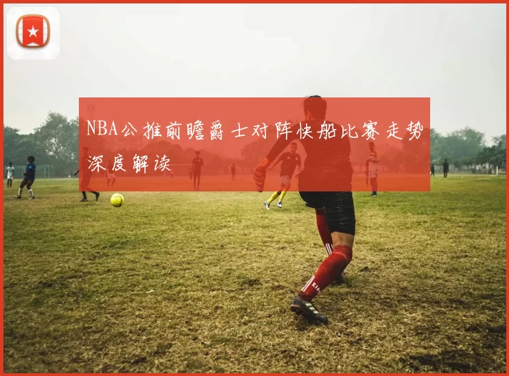 NBA公推前瞻爵士对阵快船比赛走势深度解读